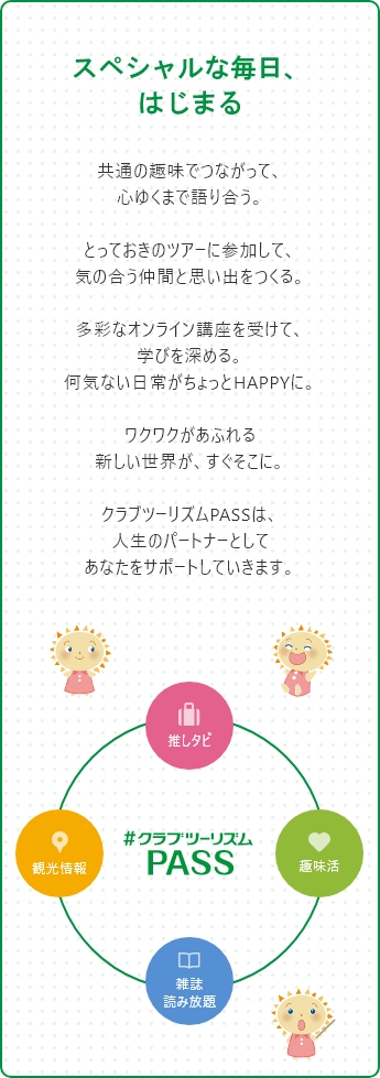 「スペシャルな毎日、はじまる」共通の趣味でつながって、心ゆくまで語り合う。とっておきのツアーに参加して、気の合う仲間と思い出をつくる。多彩なオンライン講座を受けて、学びを深める。何気ない日常がちょっとHAPPYに。ワクワクがあふれる新しい世界が、すぐそこに。クラブツーリズムPASSは、人生のパートナーとしてあなたをサポートしていきます。