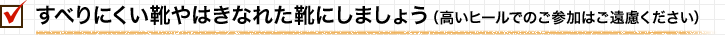 すべりにくい靴やはきなれた靴にしましょう（高いヒールでのご参加はご遠慮ください）