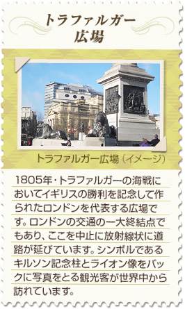 【トラファルガー広場】1805年・トラファルガーの海戦においてイギリスの勝利を記念して作られたロンドンを代表する広場です。ロンドンの交通の一大終結点でもあり、ここを中心に放射線状に道路が延びています。シンボルであるキルソン記念柱とライオン像をバックに写真をとる観光客が世界中から訪れています。