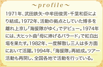 プロフィールのご紹介。1971年、武田鉄矢・中牟田俊男・千葉和臣により結成。1972年、活動の拠点としていた博多を離れ上京し「海援隊がゆく」でデビュー。1974年には、大ヒット曲「母に捧げるバラード」で紅白出場を果たす。1982年、一度解散し三人は多方面において活躍。1994年、「海援隊」再結成。ツアー活動も再開し、全国各地で活動を行っている。